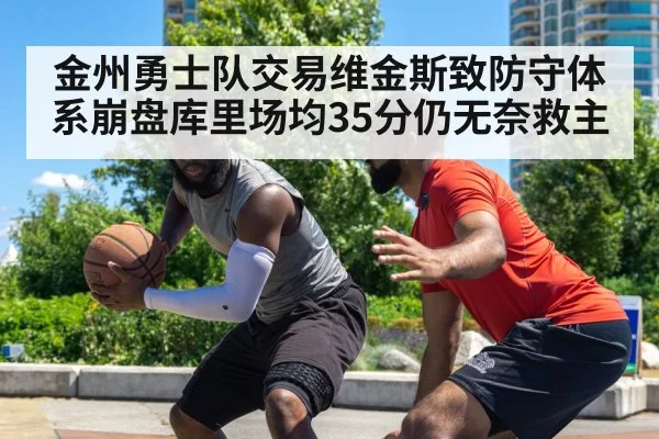 金州勇士队交易维金斯致防守体系崩盘库里场均35分仍无奈救主